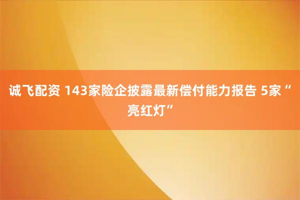 诚飞配资 143家险企披露最新偿付能力报告 5家“亮红灯”