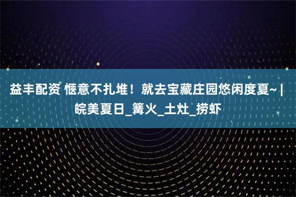益丰配资 惬意不扎堆！就去宝藏庄园悠闲度夏~ | 皖美夏日_篝火_土灶_捞虾