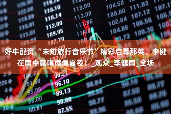 好牛配资 “未知旅行音乐节”精彩启幕那英、李健在雨中献唱燃爆夏夜！_观众_李健雨_全场