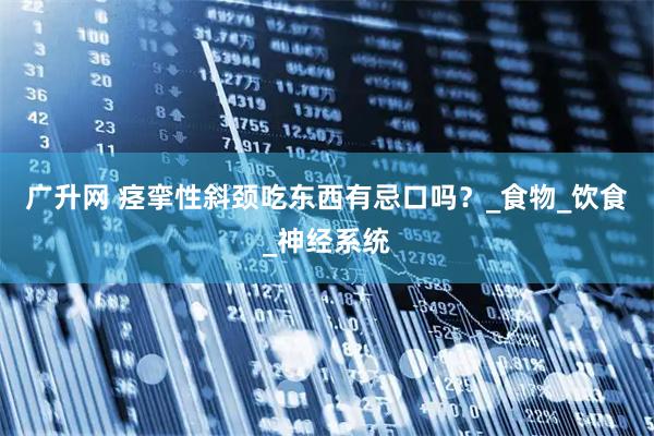 广升网 痉挛性斜颈吃东西有忌口吗？_食物_饮食_神经系统