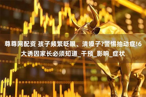 尊尊网配资 孩子频繁眨眼、清嗓子?警惕抽动症!6大诱因家长必须知道_干预_影响_症状