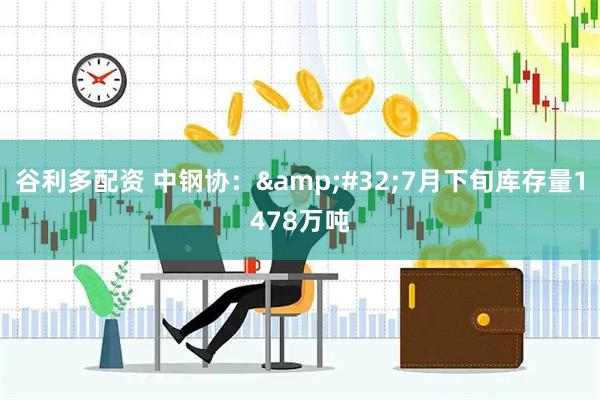 谷利多配资 中钢协：&#32;7月下旬库存量1478万吨