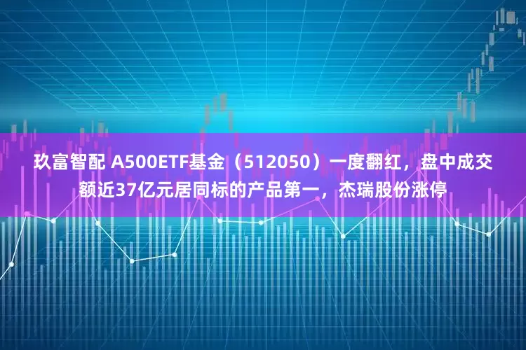 玖富智配 A500ETF基金（512050）一度翻红，盘中成交额近37亿元居同标的产品第一，杰瑞股份涨停