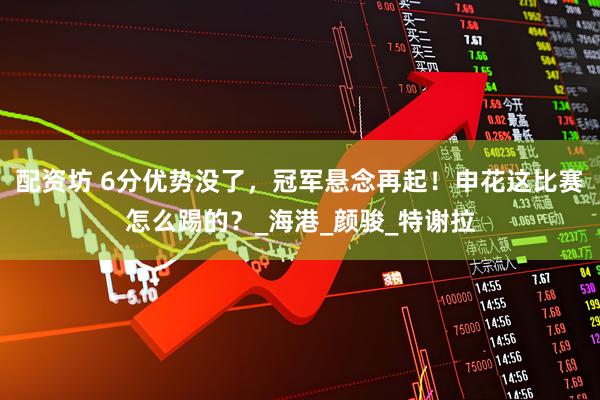 配资坊 6分优势没了，冠军悬念再起！申花这比赛怎么踢的？_海港_颜骏_特谢拉