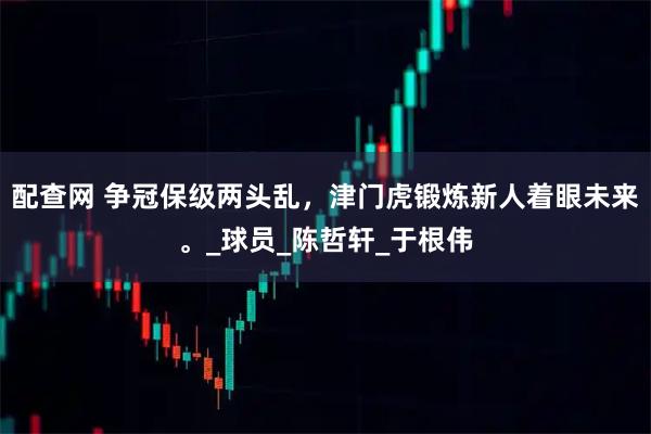 配查网 争冠保级两头乱，津门虎锻炼新人着眼未来。_球员_陈哲轩_于根伟