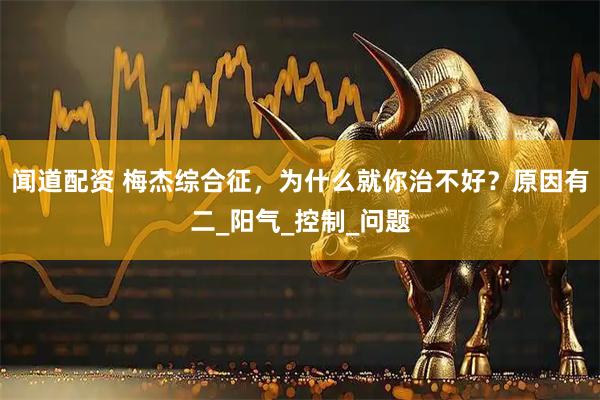 闻道配资 梅杰综合征，为什么就你治不好？原因有二_阳气_控制_问题