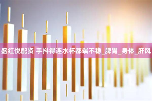盛红悦配资 手抖得连水杯都端不稳_脾胃_身体_肝风