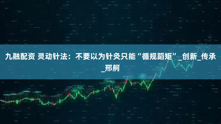 九融配资 灵动针法：不要以为针灸只能“循规蹈矩”_创新_传承_邢舸