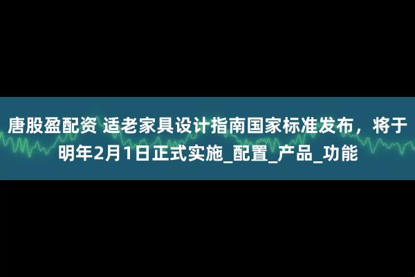 唐股盈配资 适老家具设计指南国家标准发布，将于明年2月1日正式实施_配置_产品_功能