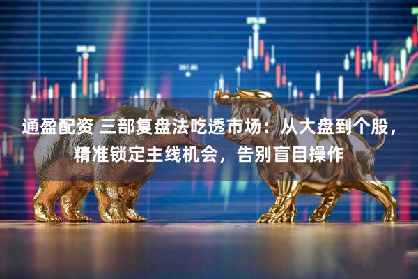 通盈配资 三部复盘法吃透市场：从大盘到个股，精准锁定主线机会，告别盲目操作