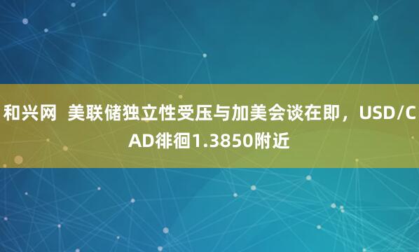 和兴网  美联储独立性受压与加美会谈在即，USD/CAD徘徊1.3850附近