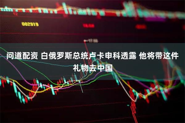 问道配资 白俄罗斯总统卢卡申科透露 他将带这件礼物去中国