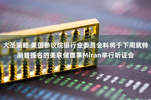 大圣策略 美国参议院银行业委员会料将于下周就特朗普提名的美联储理事Miran举行听证会
