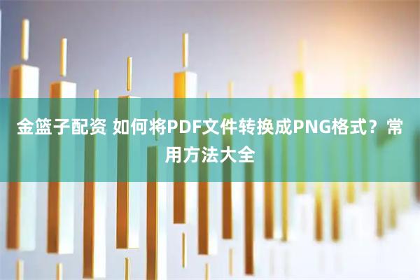 金篮子配资 如何将PDF文件转换成PNG格式?常用方法大全