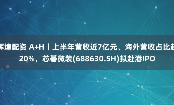 辉煌配资 A+H丨上半年营收近7亿元、海外营收占比超20%，芯碁微装(688630.SH)拟赴港IPO