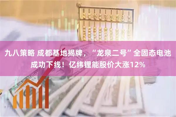 九八策略 成都基地揭牌，“龙泉二号”全固态电池成功下线！亿纬锂能股价大涨12%