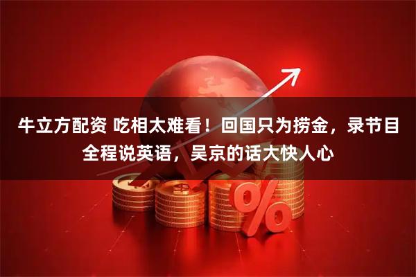 牛立方配资 吃相太难看！回国只为捞金，录节目全程说英语，吴京的话大快人心