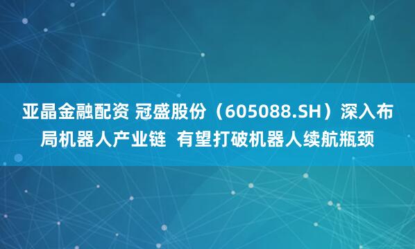 亚晶金融配资 冠盛股份(605088.SH)深入布局机器人产业链 有望打破机器人续航瓶颈