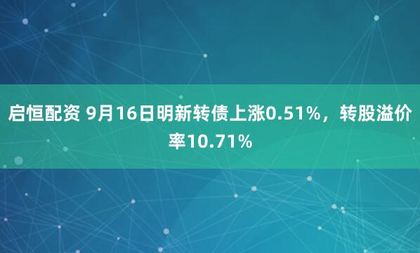 启恒配资 9月16日明新转债上涨0.51%，转股溢价率10.71%