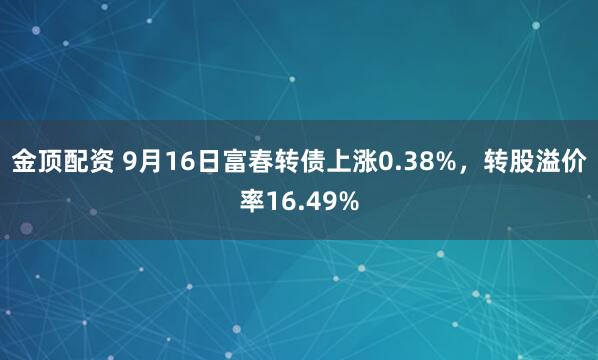 金顶配资 9月16日富春转债上涨0.38%，转股溢价率16.49%