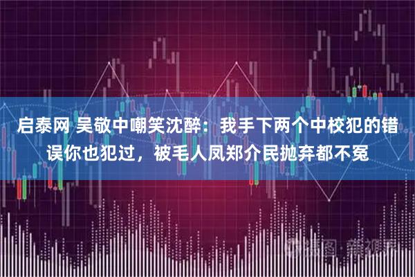 启泰网 吴敬中嘲笑沈醉：我手下两个中校犯的错误你也犯过，被毛人凤郑介民抛弃都不冤
