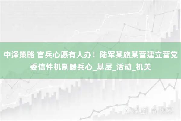 中泽策略 官兵心愿有人办！陆军某旅某营建立营党委信件机制暖兵心_基层_活动_机关
