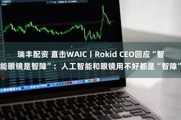 瑞丰配资 直击WAIC丨Rokid CEO回应“智能眼镜是智障”：人工智能和眼镜用不好都是“智障”