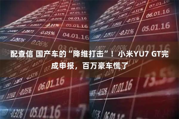 配查信 国产车的“降维打击”！小米YU7 GT完成申报，百万豪车慌了