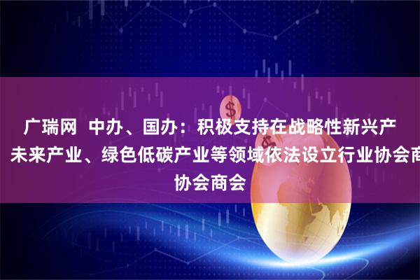 广瑞网  中办、国办：积极支持在战略性新兴产业、未来产业、绿色低碳产业等领域依法设立行业协会商会