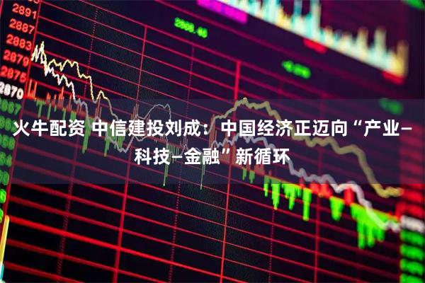 火牛配资 中信建投刘成：中国经济正迈向“产业—科技—金融”新循环