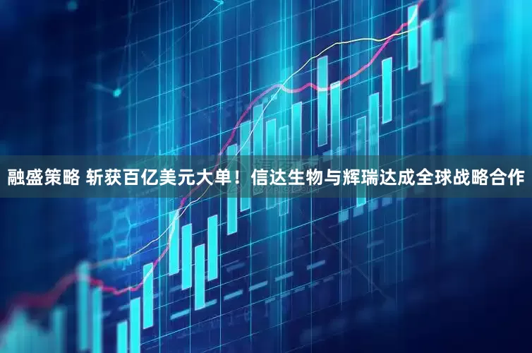 融盛策略 斩获百亿美元大单！信达生物与辉瑞达成全球战略合作