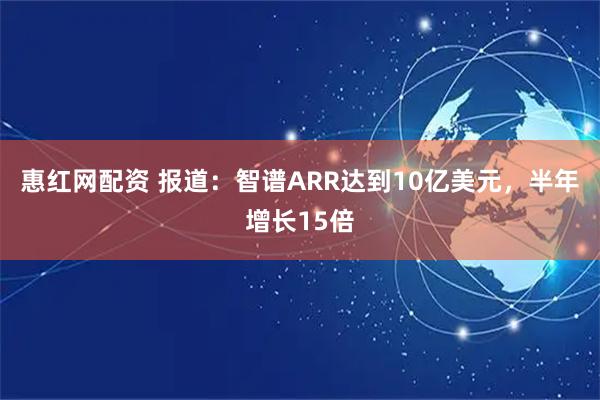 惠红网配资 报道：智谱ARR达到10亿美元，半年增长15倍